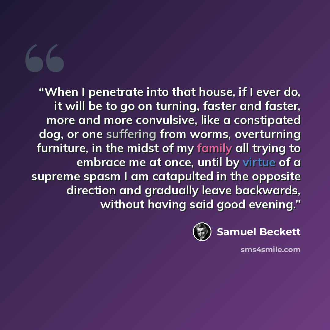 “When I penetrate into that house, if I ever do, it will be to go on turning, faster and faster, more and more convulsive, like a constipated dog, or one suffering from worms, overturning furniture, in the midst of my family all trying to embrace me at once, until by virtue of a supreme spasm I am…” quote by Samuel Beckett