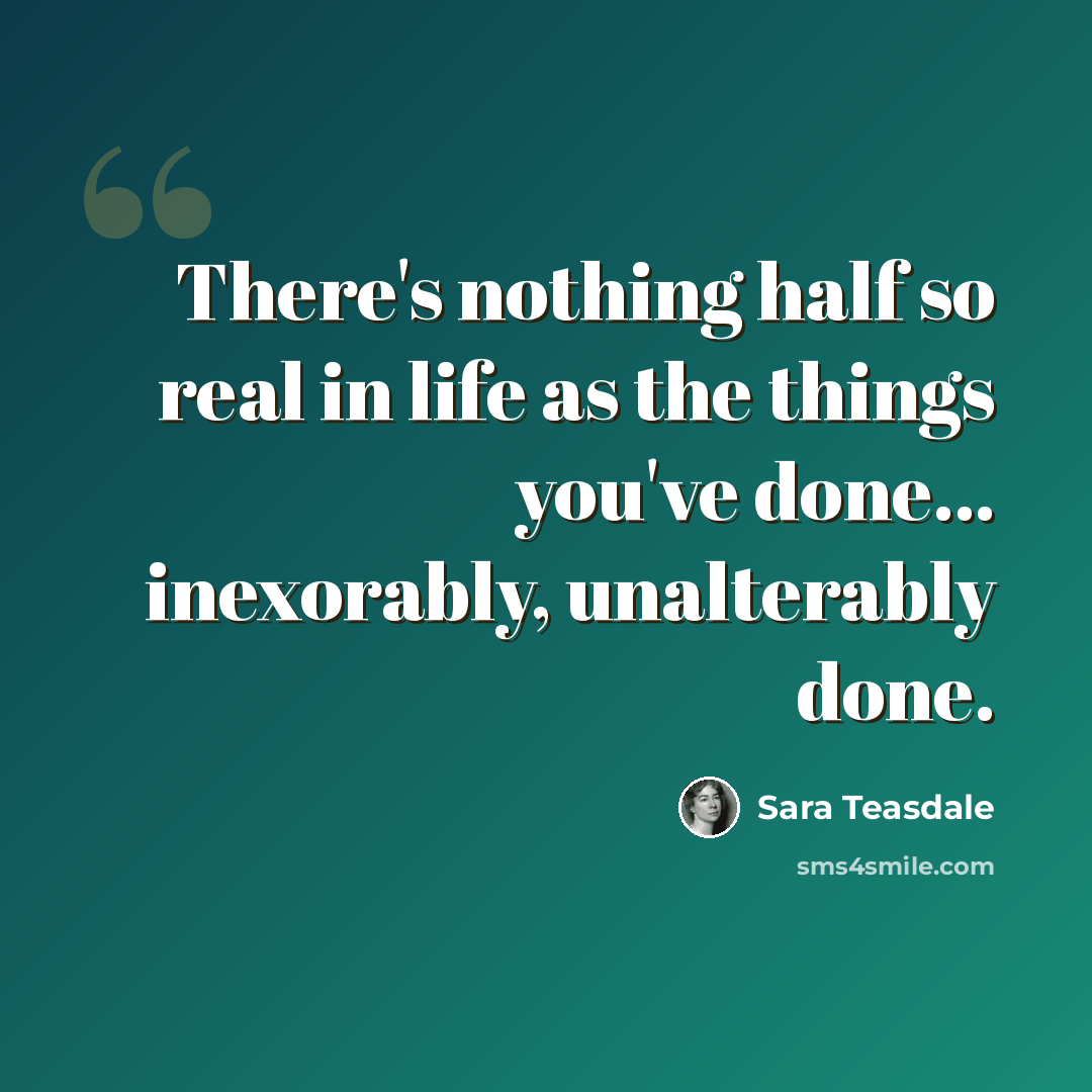 “There's nothing half so real in life as the things you've done... inexorably, unalterably done.” quote by Sara Teasdale