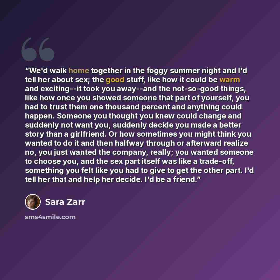“We'd walk home together in the foggy summer night and I'd tell her about sex; the good stuff, like how it could be warm and exciting--it took you away--and the not-so-good things, like how once you showed someone that part of yourself, you had to trust them one thousand percent and anything could…” quote by Sara Zarr