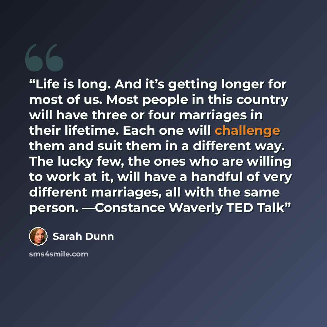 “Life is long. And it’s getting longer for most of us. Most people in this country will have three or four marriages in their lifetime. Each one will challenge them and suit them in a different way. The lucky few, the ones who are willing to work at it, will have a handful of very different…” quote by Sarah Dunn