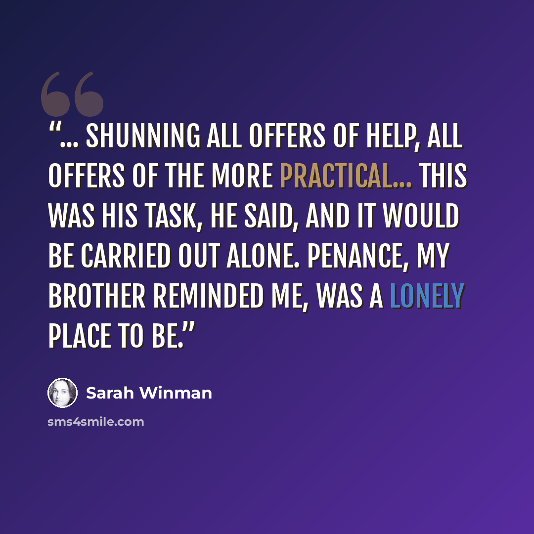 “... shunning all offers of help, all offers of the more practical... This was his task, he said, and it would be carried out alone. Penance, my brother reminded me, was a lonely place to be.” quote by Sarah Winman