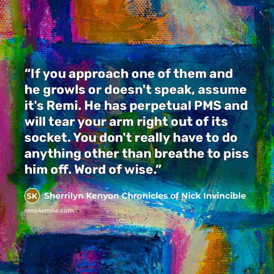 “If you approach one of them and he growls or doesn't speak, assume it's Remi. He has perpetual PMS and will tear your arm right out of its socket. You don't really have to do anything other than breathe to piss him off. Word of wise.” quote by Sherrilyn Kenyon Chronicles of Nick Invincible