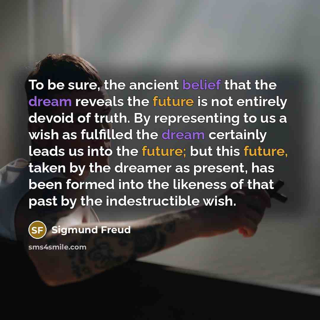 “To be sure, the ancient belief that the dream reveals the future is not entirely devoid of truth. By representing to us a wish as fulfilled the dream certainly leads us into the future; but this future, taken by the dreamer as present, has been formed into the likeness of that past by the…” quote by Sigmund Freud