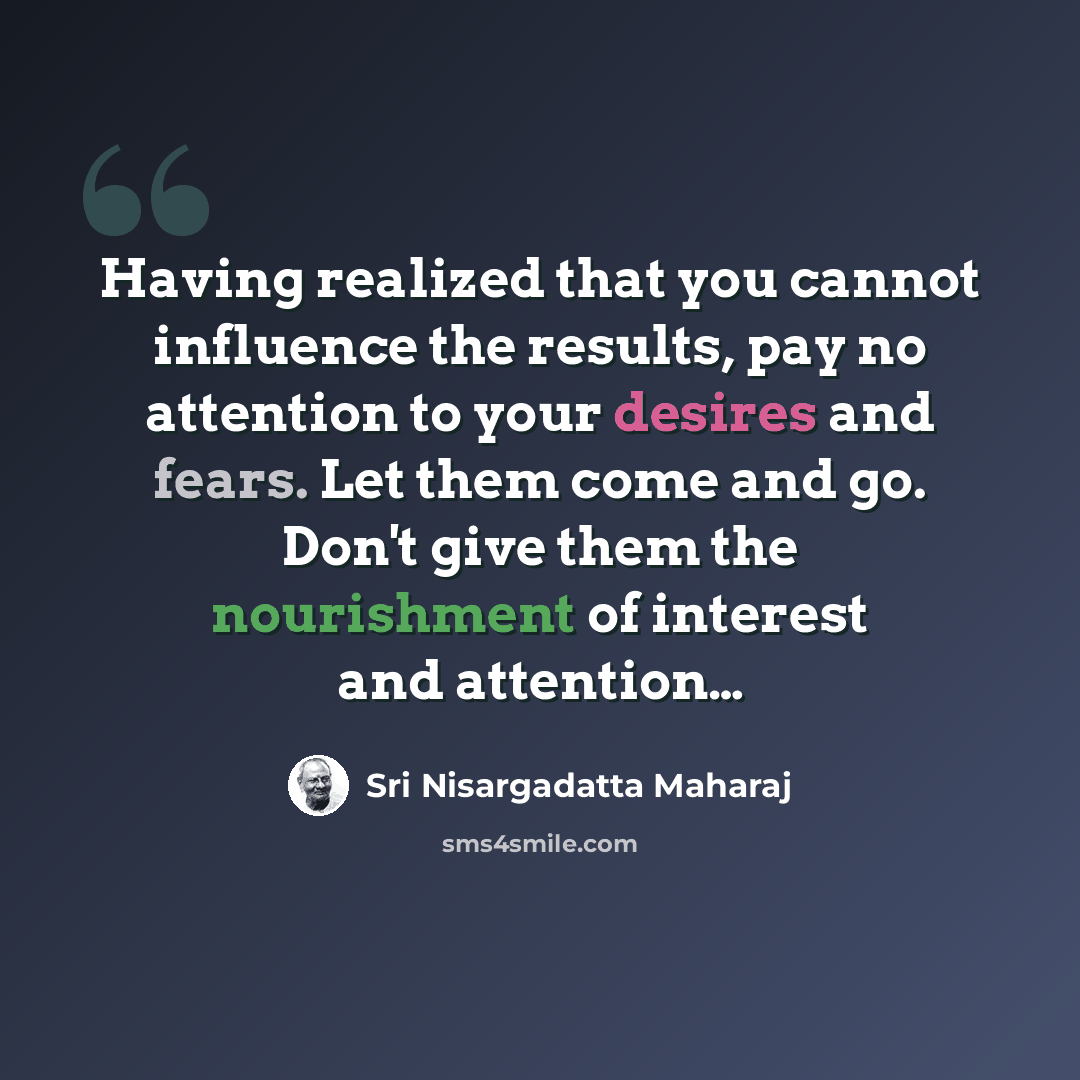 “Having realized that you cannot influence the results, pay no attention to your desires and fears. Let them come and go. Don't give them the nourishment of interest and attention…” quote by Sri Nisargadatta Maharaj