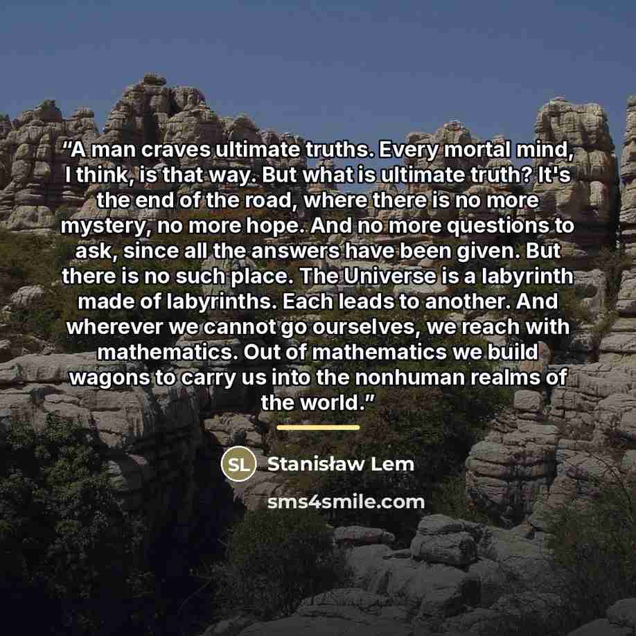 “A man craves ultimate truths. Every mortal mind, I think, is that way. But what is ultimate truth? It's the end of the road, where there is no more mystery, no more hope. And no more questions to ask, since all the answers have been given. But there is no such place. The Universe is a labyrinth…” quote by Stanisław Lem