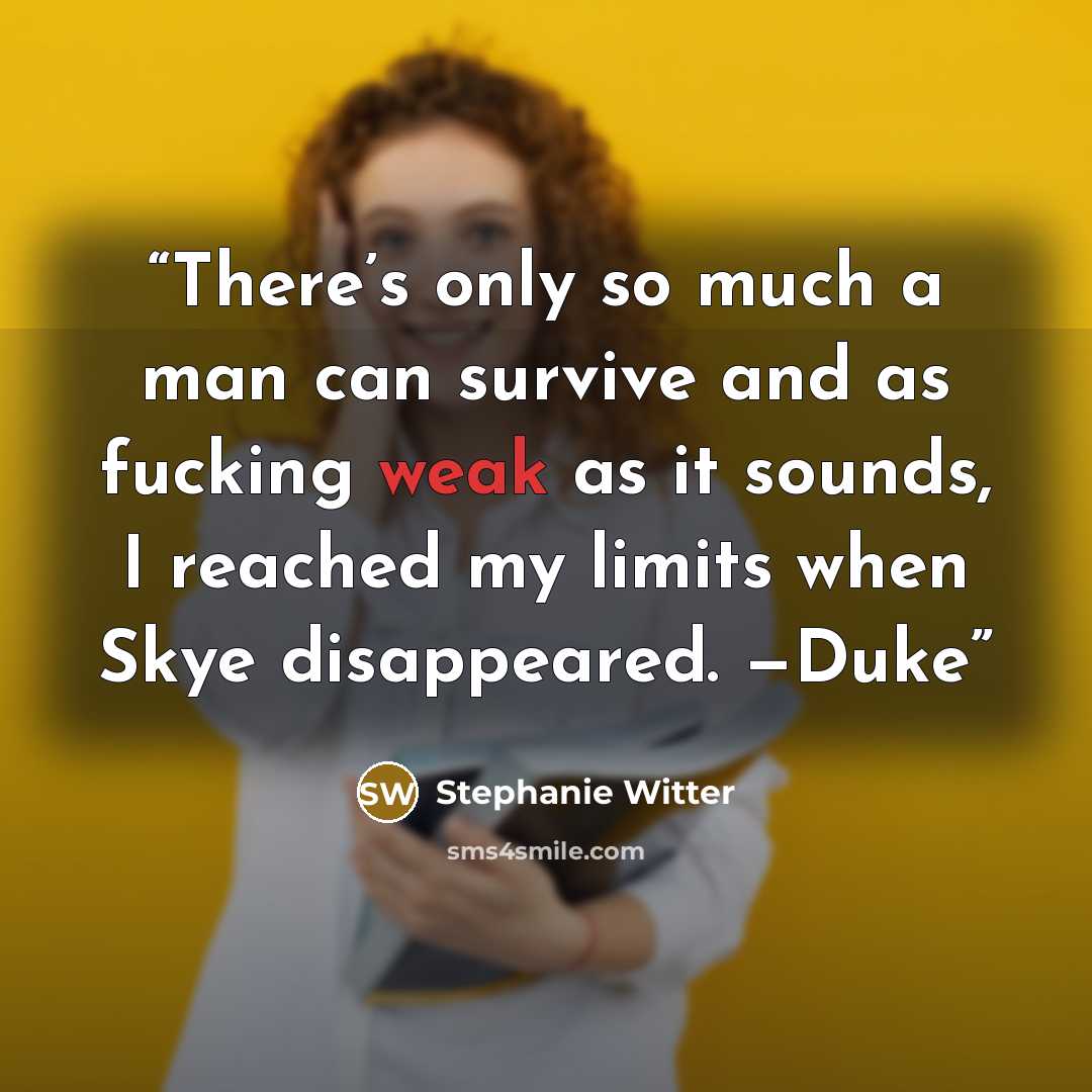 “There’s only so much a man can survive and as fucking weak as it sounds, I reached my limits when Skye disappeared. —Duke” quote by Stephanie Witter