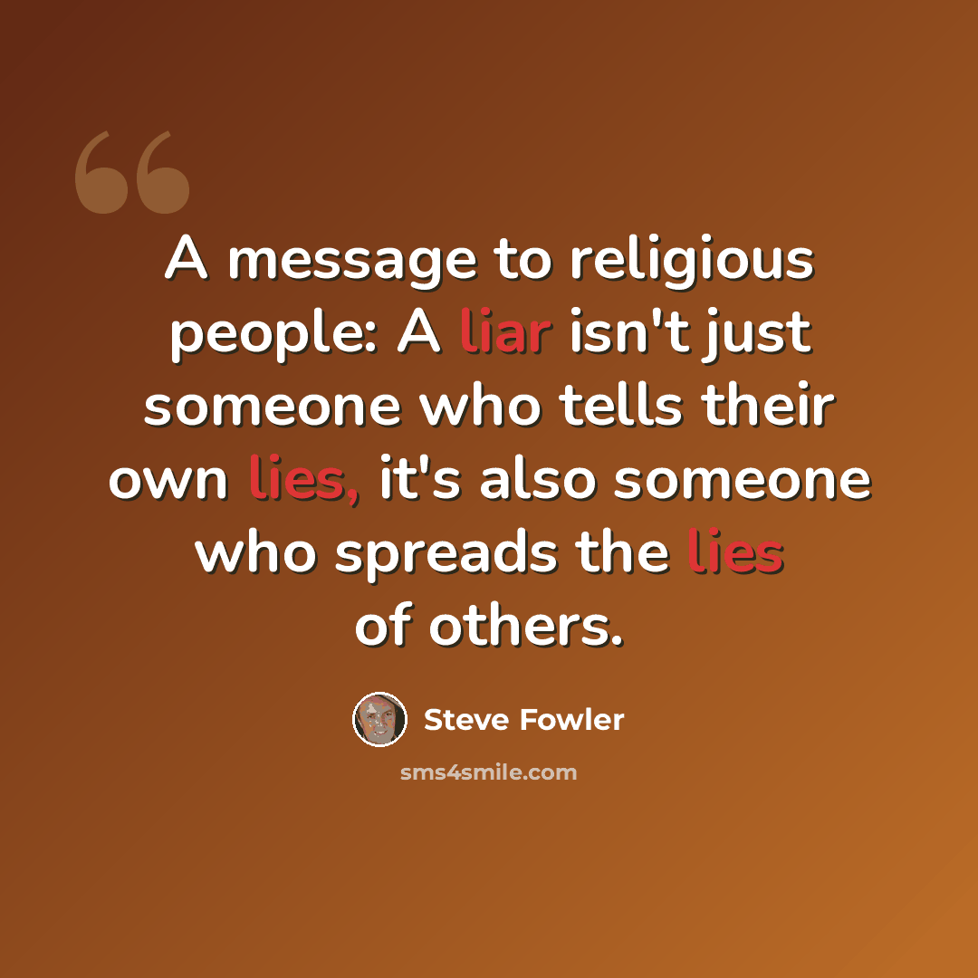 “A message to religious people: A liar isn't just someone who tells their own lies, it's also someone who spreads the lies of others.” quote by Steve Fowler
