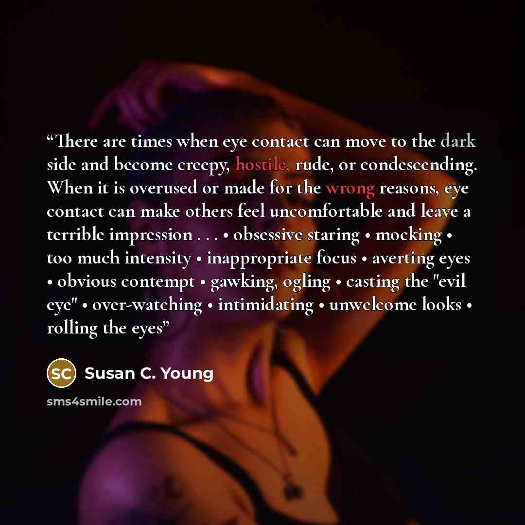“There are times when eye contact can move to the dark side and become creepy, hostile, rude, or condescending. When it is overused or made for the wrong reasons, eye contact can make others feel uncomfortable and leave a terrible impression . . . • obsessive staring • mocking • too much intensity…” quote by Susan C. Young