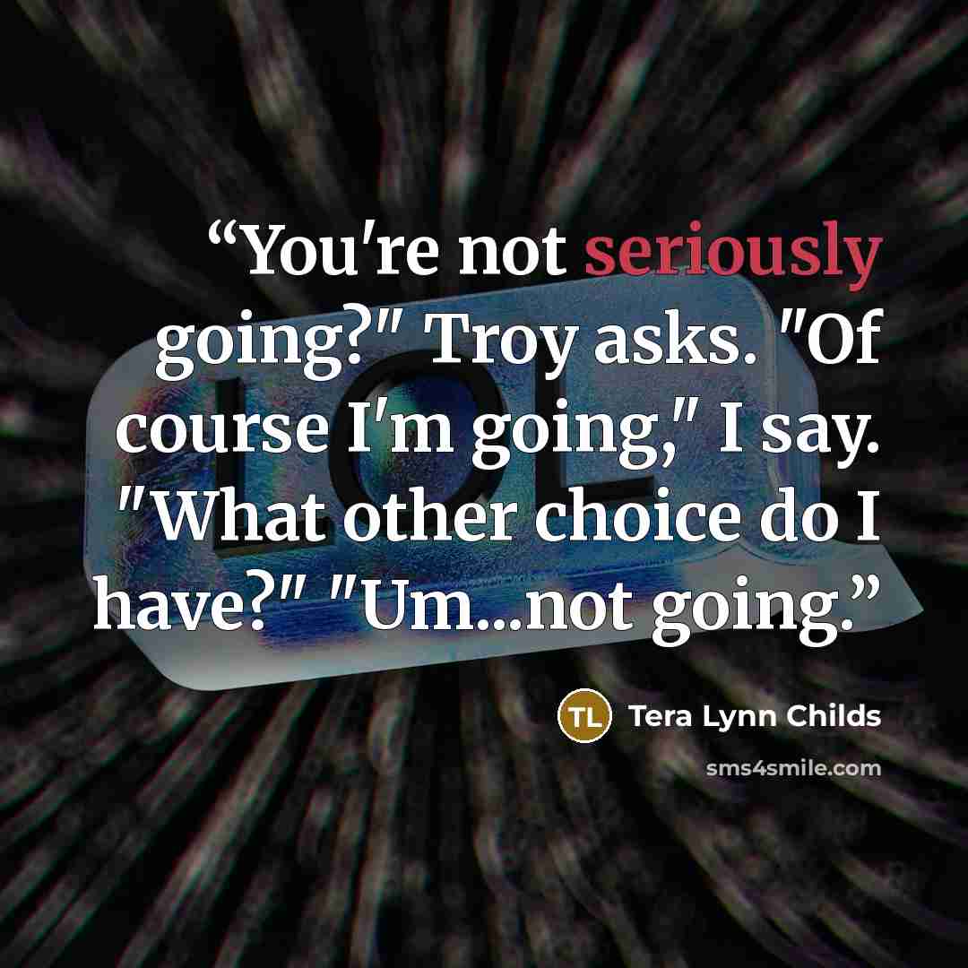 “You're not seriously going?" Troy asks. "Of course I'm going," I say. "What other choice do I have?" "Um...not going.” quote by Tera Lynn Childs