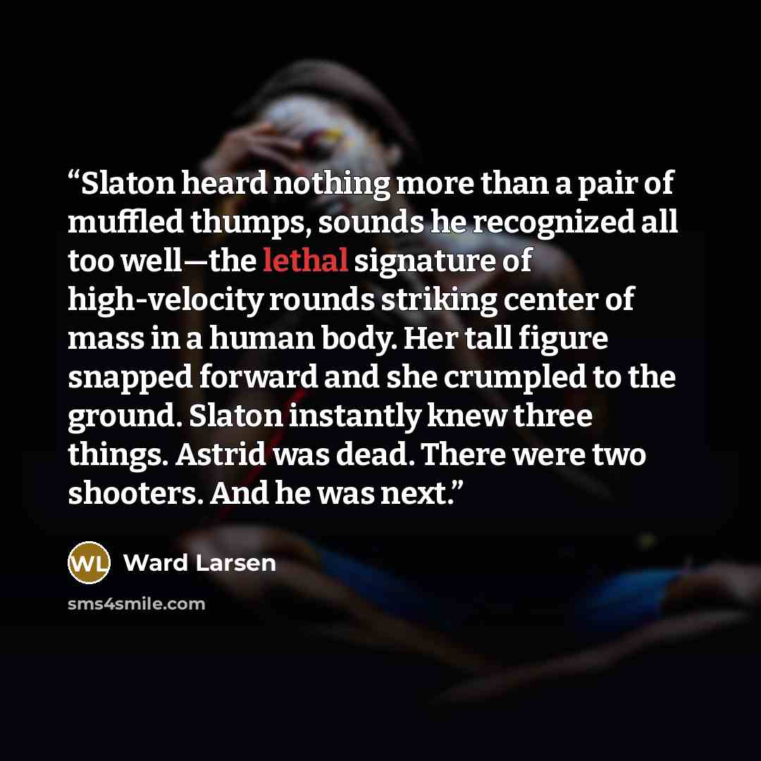 “Slaton heard nothing more than a pair of muffled thumps, sounds he recognized all too well—the lethal signature of high-velocity rounds striking center of mass in a human body. Her tall figure snapped forward and she crumpled to the ground. Slaton instantly knew three things. Astrid was dead…” quote by Ward Larsen