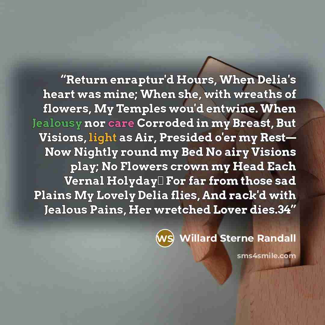 “Return enraptur'd Hours, When Delia's heart was mine; When she, with wreaths of flowers, My Temples wou'd entwine. When Jealousy nor care Corroded in my Breast, But Visions, light as Air, Presided o'er my Rest— Now Nightly round my Bed No airy Visions play; No Flowers crown my Head Each Vernal…” quote by Willard Sterne Randall