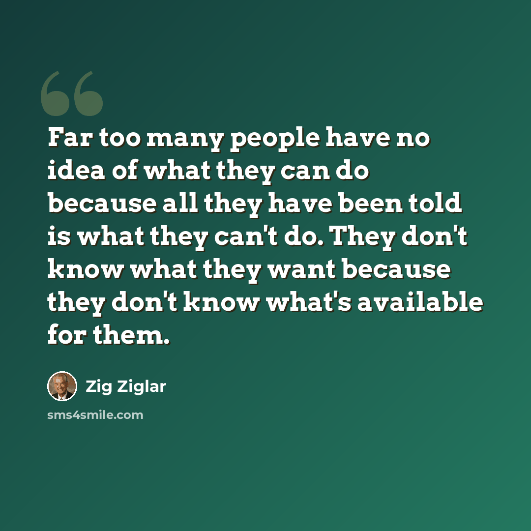 “Far too many people have no idea of what they can do because all they have been told is what they can't do. They don't know what they want because they don't know what's available for them.” quote by Zig Ziglar