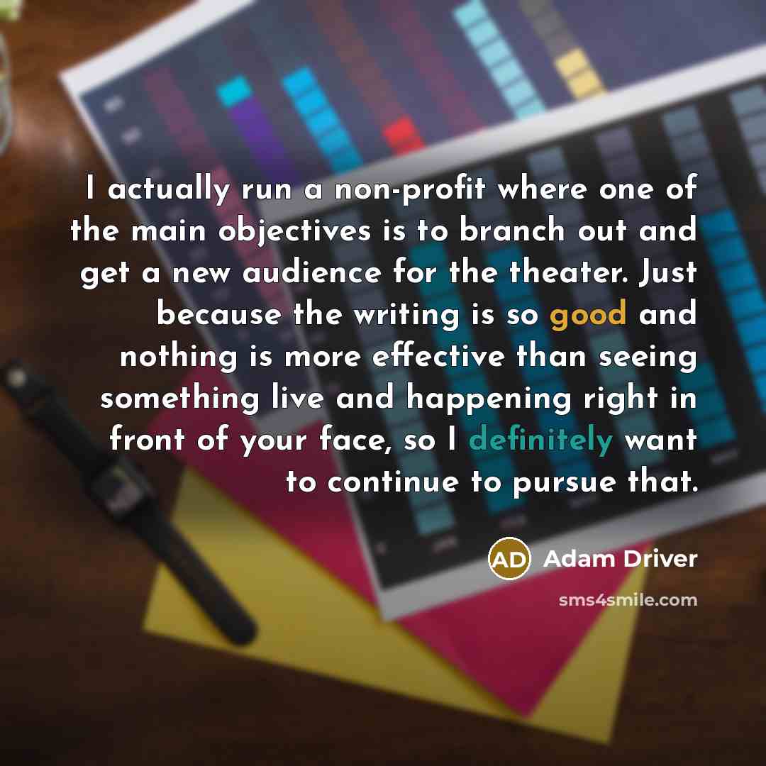 “I actually run a non-profit where one of the main objectives is to branch out and get a new audience for the theater. Just because the writing is so good and nothing is more effective than seeing something live and happening right in front of your face, so I definitely want to continue to pursue…” quote by Adam Driver
