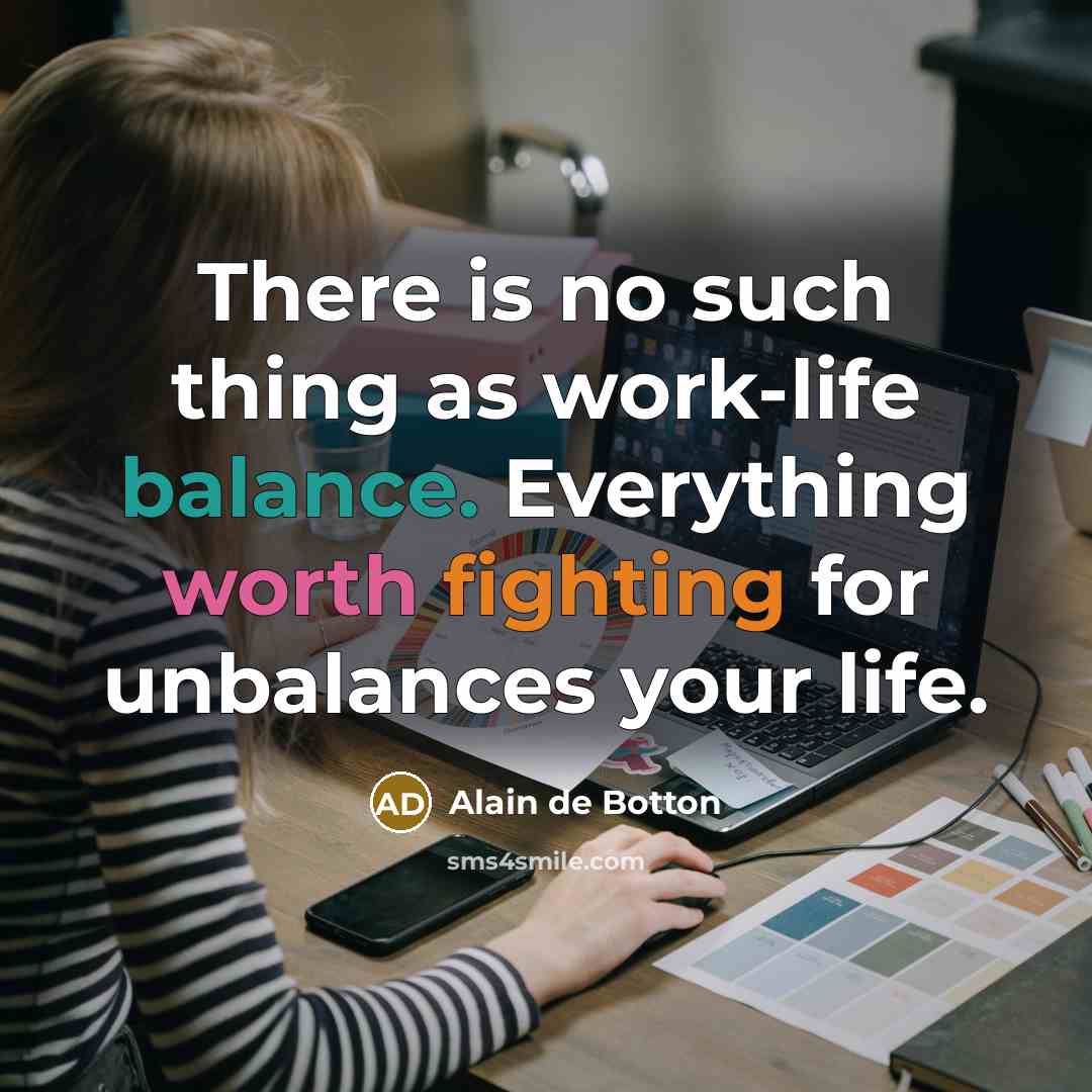 “There is no such thing as work-life balance. Everything worth fighting for unbalances your life.” quote by Alain de Botton