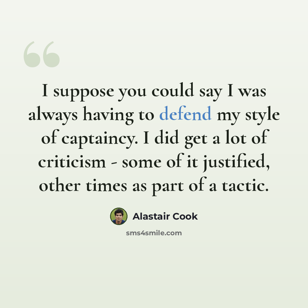 “I suppose you could say I was always having to defend my style of captaincy. I did get a lot of criticism - some of it justified, other times as part of a tactic.” quote by Alastair Cook