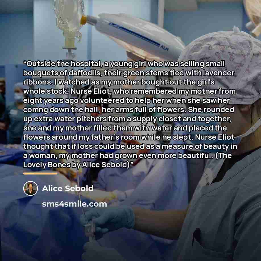 “Outside the hospital, a young girl who was selling small bouquets of daffodils, their green stems tied with lavender ribbons. I watched as my mother bought out the girl's whole stock. Nurse Eliot, who remembered my mother from eight years ago volunteered to help her when she saw her comng down the…” quote by Alice Sebold