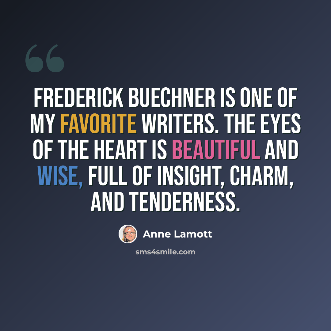 “Frederick Buechner is one of my favorite writers. The Eyes of the Heart is beautiful and wise, full of insight, charm, and tenderness.” quote by Anne Lamott