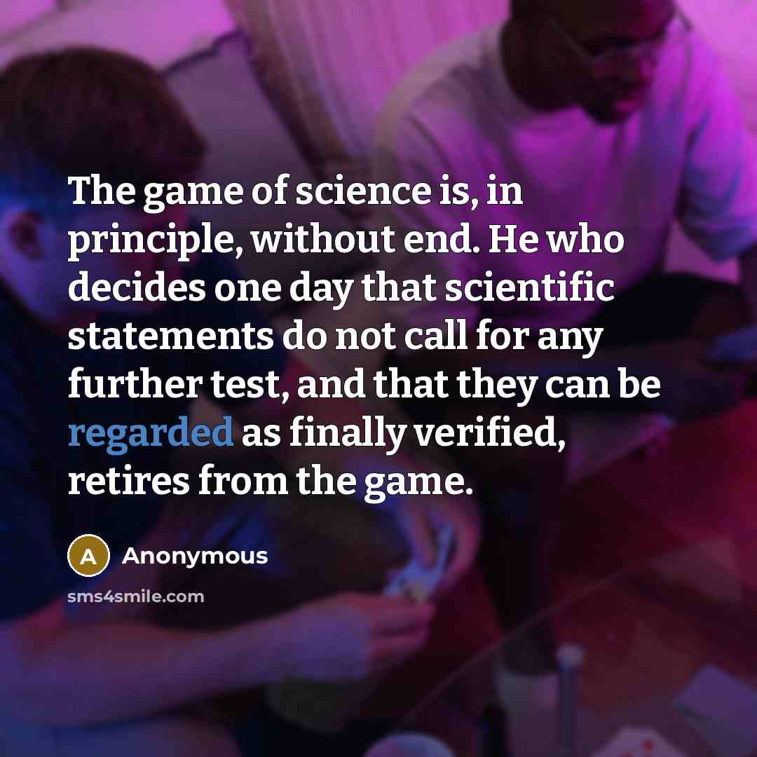 “The game of science is, in principle, without end. He who decides one day that scientific statements do not call for any further test, and that they can be regarded as finally verified, retires from the game.” quote by Anonymous