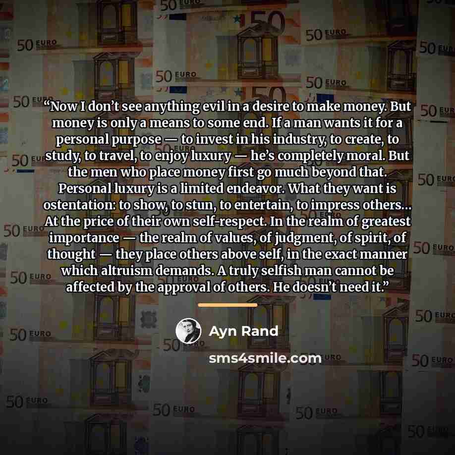 “Now I don’t see anything evil in a desire to make money. But money is only a means to some end. If a man wants it for a personal purpose — to invest in his industry, to create, to study, to travel, to enjoy luxury — he’s completely moral. But the men who place money first go much beyond that…” quote by Ayn Rand
