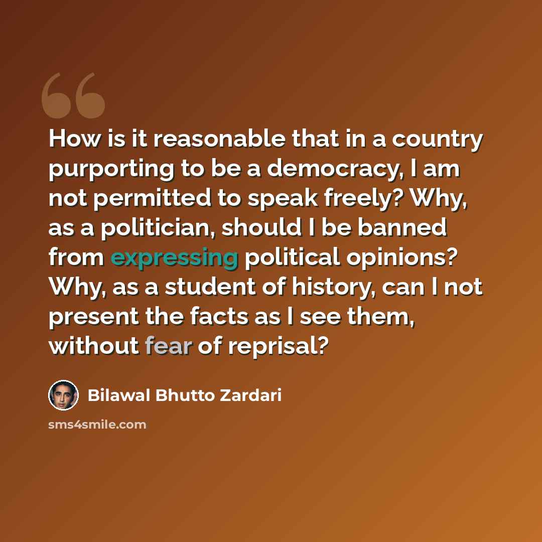 “How is it reasonable that in a country purporting to be a democracy, I am not permitted to speak freely? Why, as a politician, should I be banned from expressing political opinions? Why, as a student of history, can I not present the facts as I see them, without fear of reprisal?” quote by Bilawal Bhutto Zardari