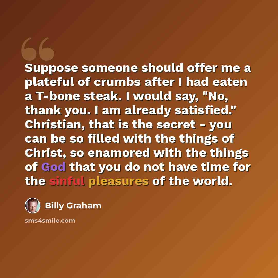“Suppose someone should offer me a plateful of crumbs after I had eaten a T-bone steak. I would say, "No, thank you. I am already satisfied." Christian, that is the secret - you can be so filled with the things of Christ, so enamored with the things of God that you do not have time for the sinful…” quote by Billy Graham