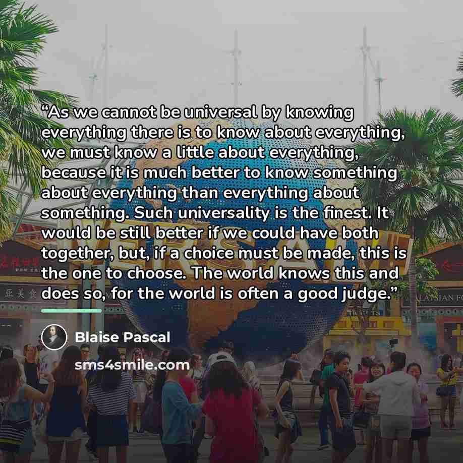 “As we cannot be universal by knowing everything there is to know about everything, we must know a little about everything, because it is much better to know something about everything than everything about something. Such universality is the finest. It would be still better if we could have both…” quote by Blaise Pascal