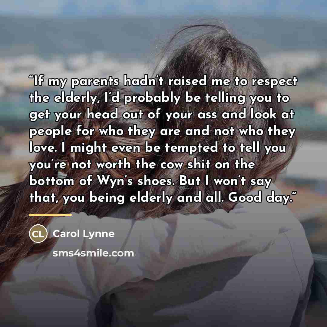 “If my parents hadn’t raised me to respect the elderly, I’d probably be telling you to get your head out of your ass and look at people for who they are and not who they love. I might even be tempted to tell you you’re not worth the cow shit on the bottom of Wyn’s shoes. But I won’t say that, you…” quote by Carol Lynne