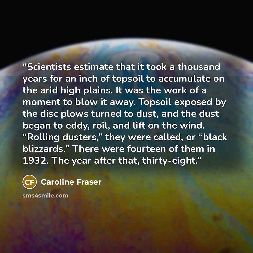 “Scientists estimate that it took a thousand years for an inch of topsoil to accumulate on the arid high plains. It was the work of a moment to blow it away. Topsoil exposed by the disc plows turned to dust, and the dust began to eddy, roil, and lift on the wind. “Rolling dusters,” they were…” quote by Caroline Fraser