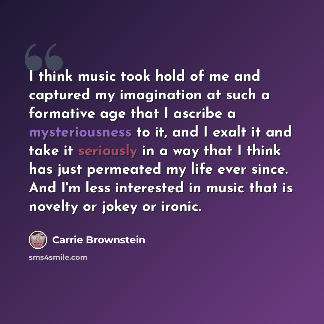 “I think music took hold of me and captured my imagination at such a formative age that I ascribe a mysteriousness to it, and I exalt it and take it seriously in a way that I think has just permeated my life ever since. And I'm less interested in music that is novelty or jokey or ironic.” quote by Carrie Brownstein