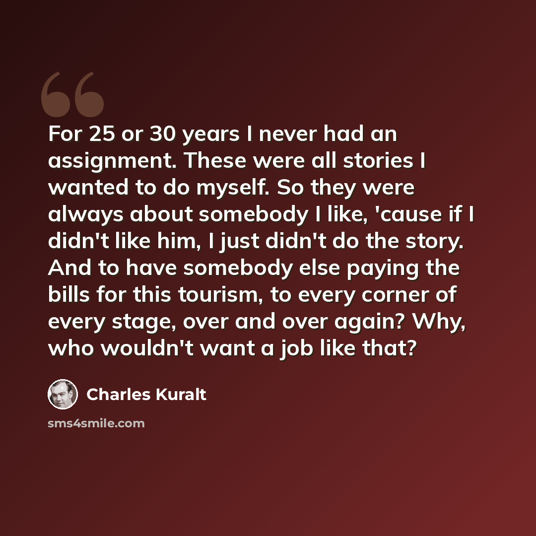 “For 25 or 30 years I never had an assignment. These were all stories I wanted to do myself. So they were always about somebody I like, 'cause if I didn't like him, I just didn't do the story. And to have somebody else paying the bills for this tourism, to every corner of every stage, over and over…” quote by Charles Kuralt