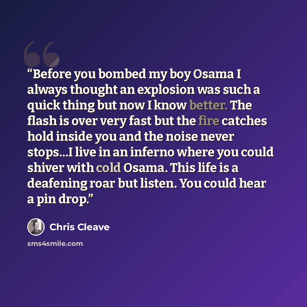“Before you bombed my boy Osama I always thought an explosion was such a quick thing but now I know better. The flash is over very fast but the fire catches hold inside you and the noise never stops…I live in an inferno where you could shiver with cold Osama. This life is a deafening roar but…” quote by Chris Cleave
