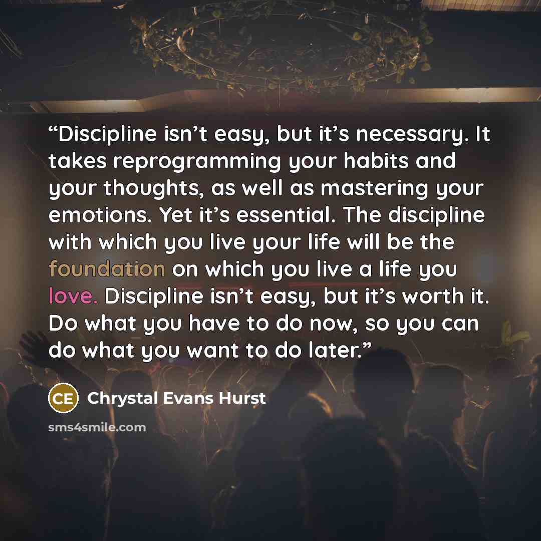 “Discipline isn’t easy, but it’s necessary. It takes reprogramming your habits and your thoughts, as well as mastering your emotions. Yet it’s essential. The discipline with which you live your life will be the foundation on which you live a life you love. Discipline isn’t easy, but it’s worth it…” quote by Chrystal Evans Hurst