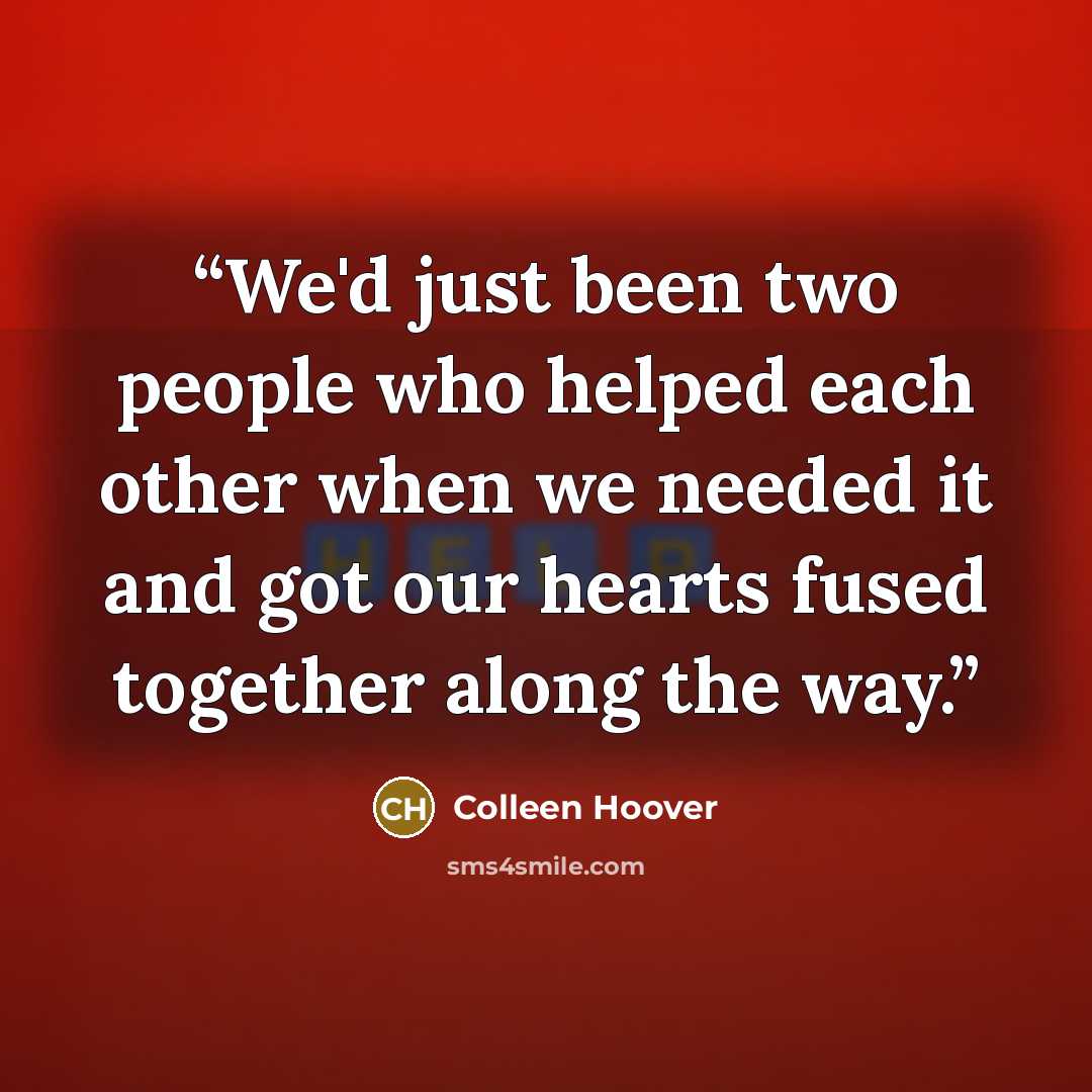“We'd just been two people who helped each other when we needed it and got our hearts fused together along the way.” quote by Colleen Hoover