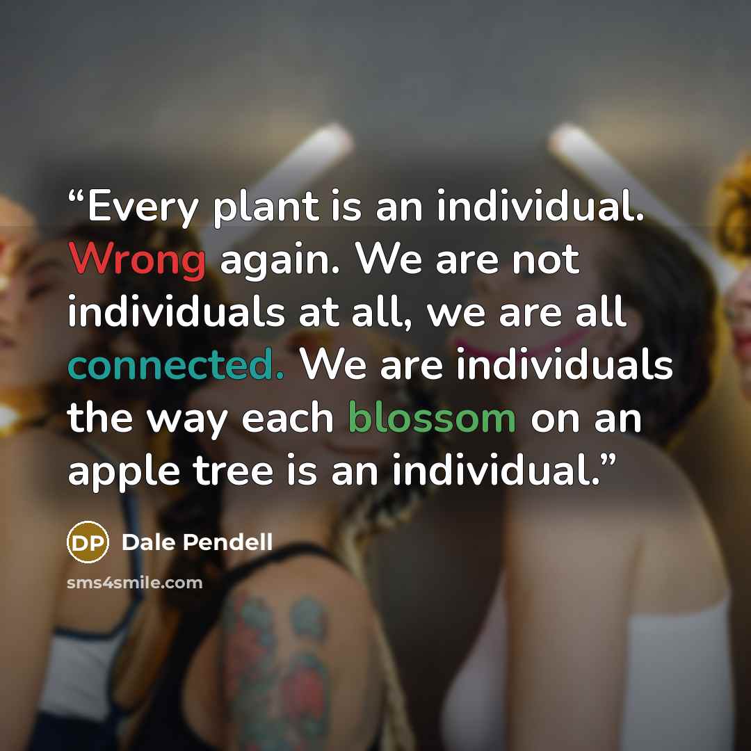 “Every plant is an individual. Wrong again. We are not individuals at all, we are all connected. We are individuals the way each blossom on an apple tree is an individual.” quote by Dale Pendell