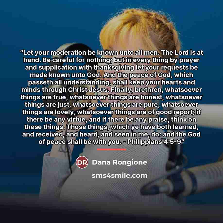 “Let your moderation be known unto all men. The Lord is at hand. Be careful for nothing; but in every thing by prayer and supplication with thanksgiving let your requests be made known unto God. And the peace of God, which passeth all understanding, shall keep your hearts and minds through Christ…” quote by Dana Rongione