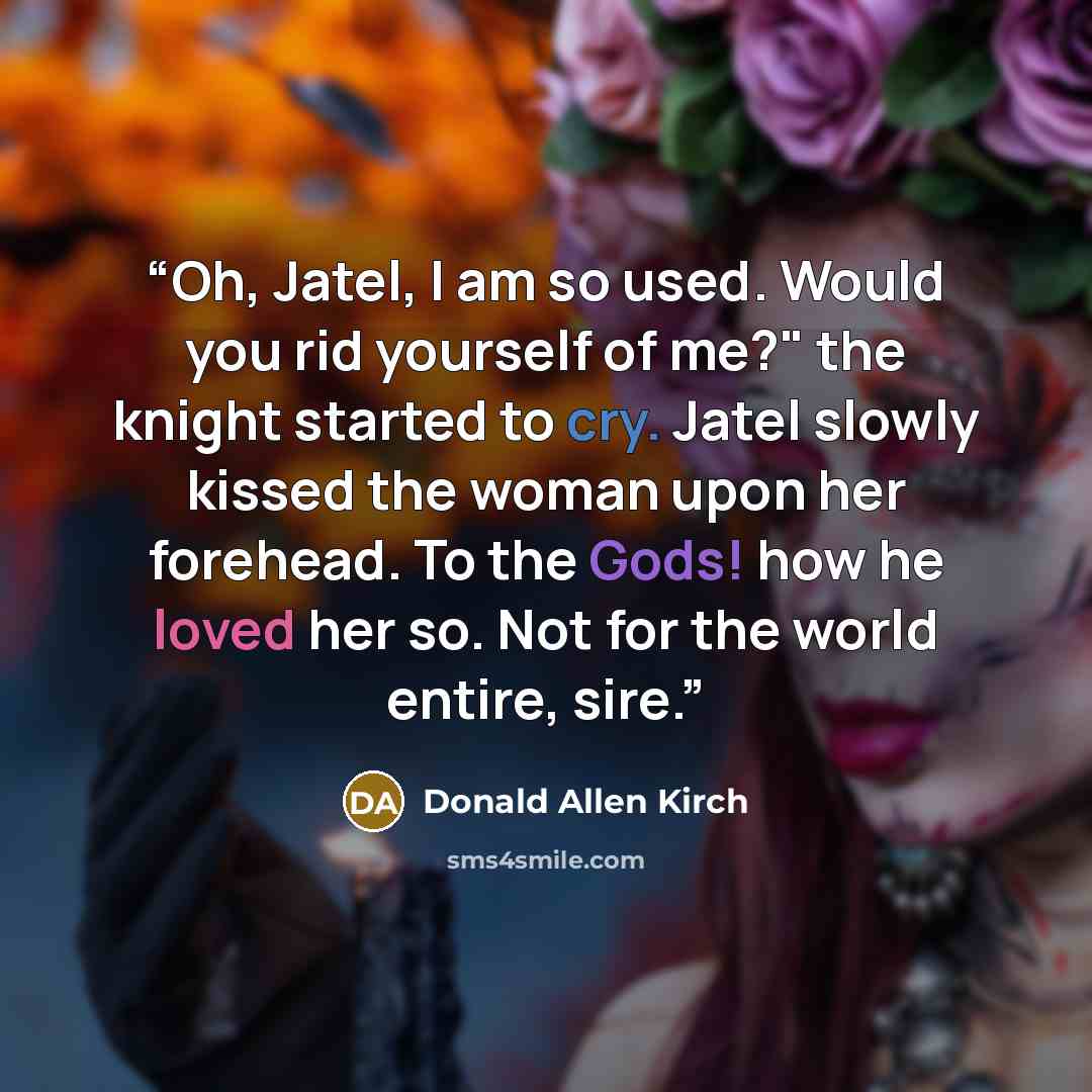 “Oh, Jatel, I am so used. Would you rid yourself of me?" the knight started to cry. Jatel slowly kissed the woman upon her forehead. To the Gods! how he loved her so. Not for the world entire, sire.” quote by Donald Allen Kirch