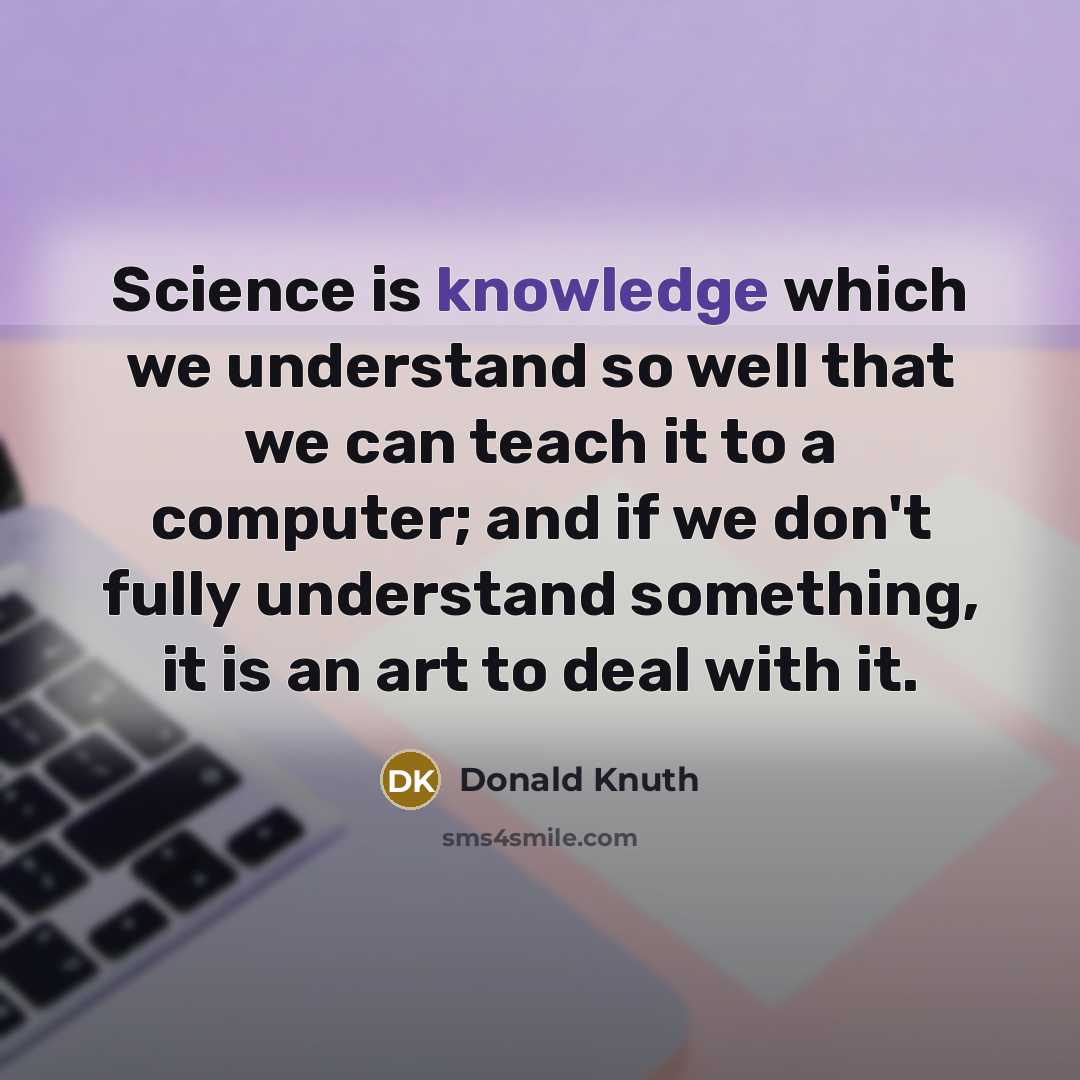 “Science is knowledge which we understand so well that we can teach it to a computer; and if we don't fully understand something, it is an art to deal with it.” quote by Donald Knuth