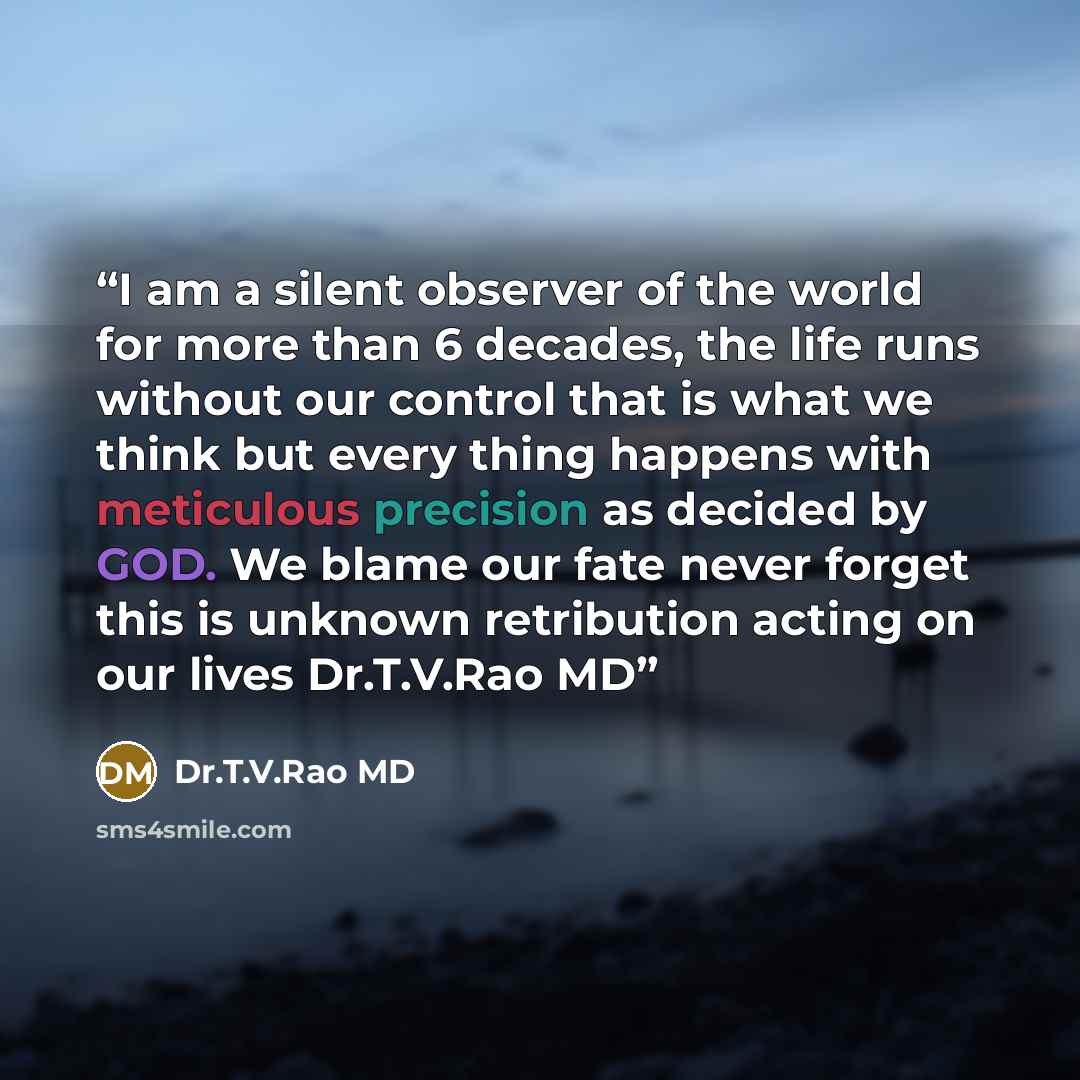 “I am a silent observer of the world for more than 6 decades, the life runs without our control that is what we think but every thing happens with meticulous precision as decided by GOD. We blame our fate never forget this is unknown retribution acting on our lives Dr.T.V.Rao MD” quote by Dr.T.V.Rao MD