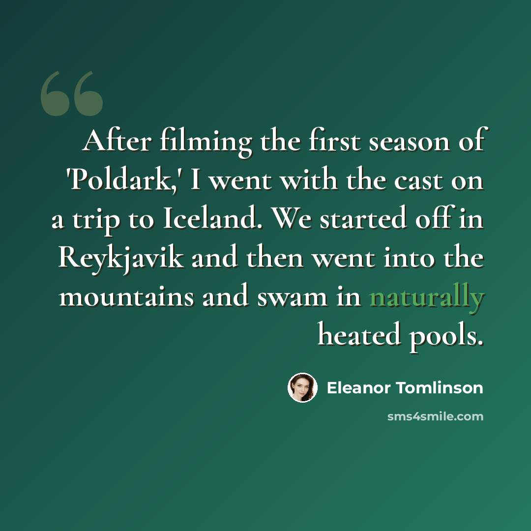 “After filming the first season of 'Poldark,' I went with the cast on a trip to Iceland. We started off in Reykjavik and then went into the mountains and swam in naturally heated pools.” quote by Eleanor Tomlinson