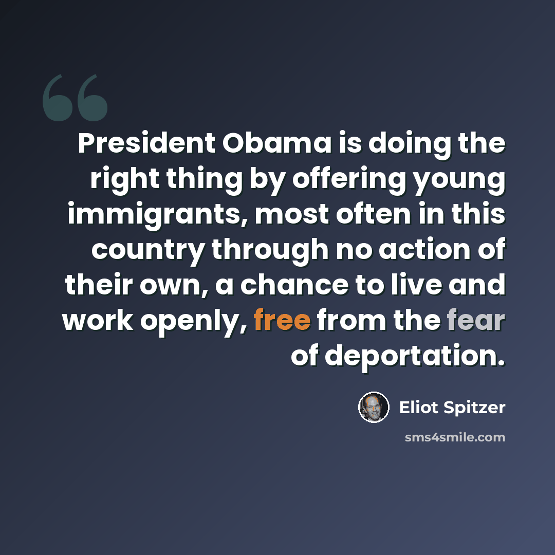 “President Obama is doing the right thing by offering young immigrants, most often in this country through no action of their own, a chance to live and work openly, free from the fear of deportation.” quote by Eliot Spitzer