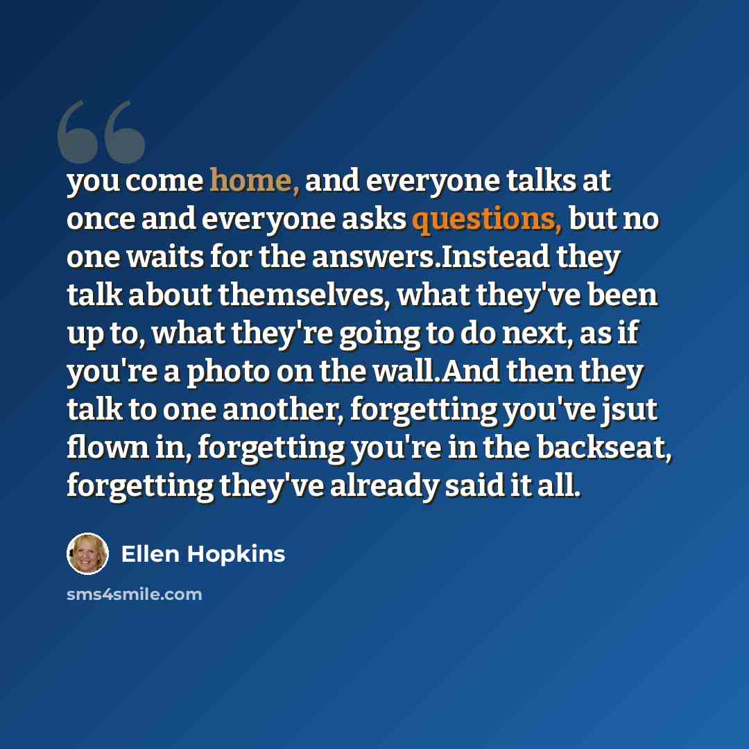 “you come home, and everyone talks at once and everyone asks questions, but no one waits for the answers.Instead they talk about themselves, what they've been up to, what they're going to do next, as if you're a photo on the wall.And then they talk to one another, forgetting you've jsut flown in…” quote by Ellen Hopkins
