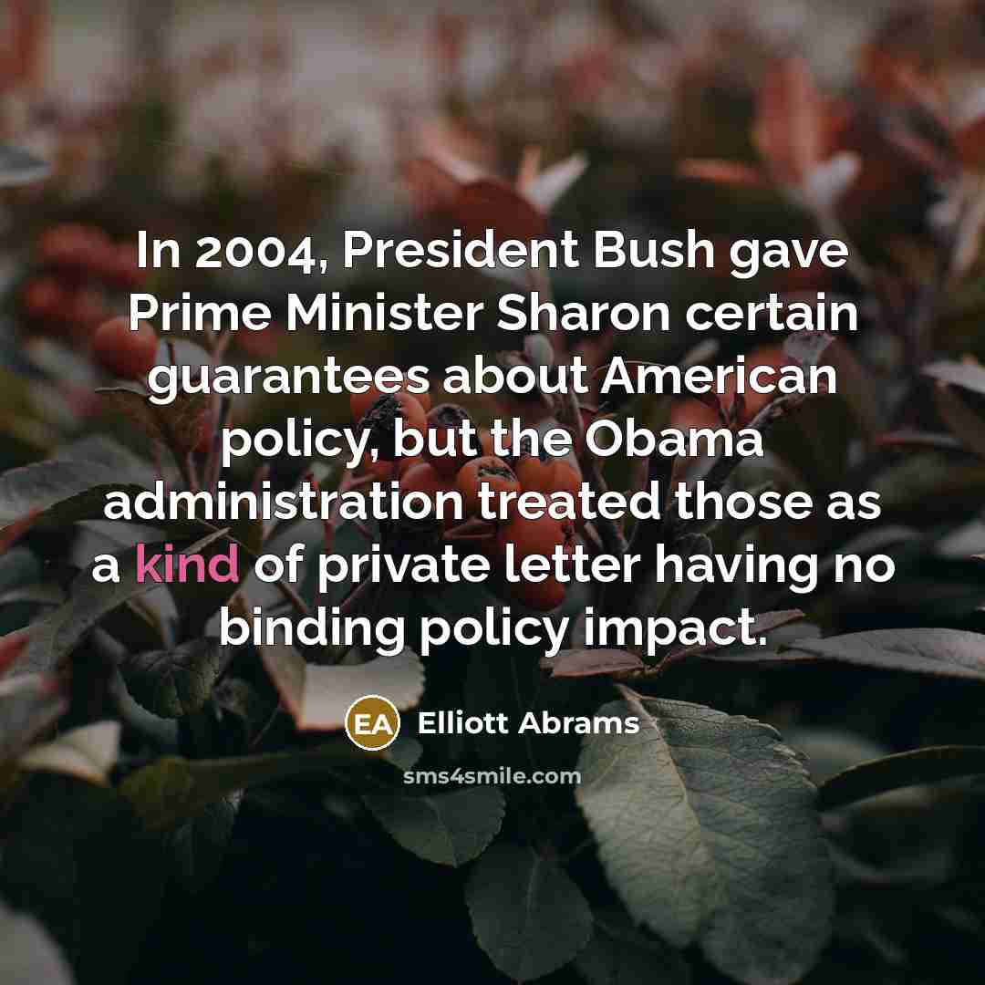 “In 2004, President Bush gave Prime Minister Sharon certain guarantees about American policy, but the Obama administration treated those as a kind of private letter having no binding policy impact.” quote by Elliott Abrams