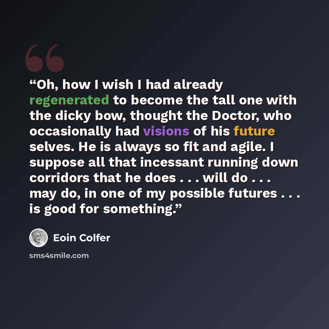 “Oh, how I wish I had already regenerated to become the tall one with the dicky bow, thought the Doctor, who occasionally had visions of his future selves. He is always so fit and agile. I suppose all that incessant running down corridors that he does . . . will do . . . may do, in one of my…” quote by Eoin Colfer