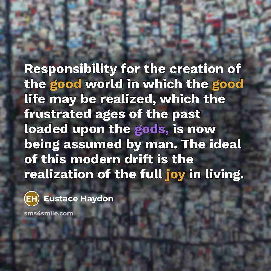 “Responsibility for the creation of the good world in which the good life may be realized, which the frustrated ages of the past loaded upon the gods, is now being assumed by man. The ideal of this modern drift is the realization of the full joy in living.” quote by Eustace Haydon