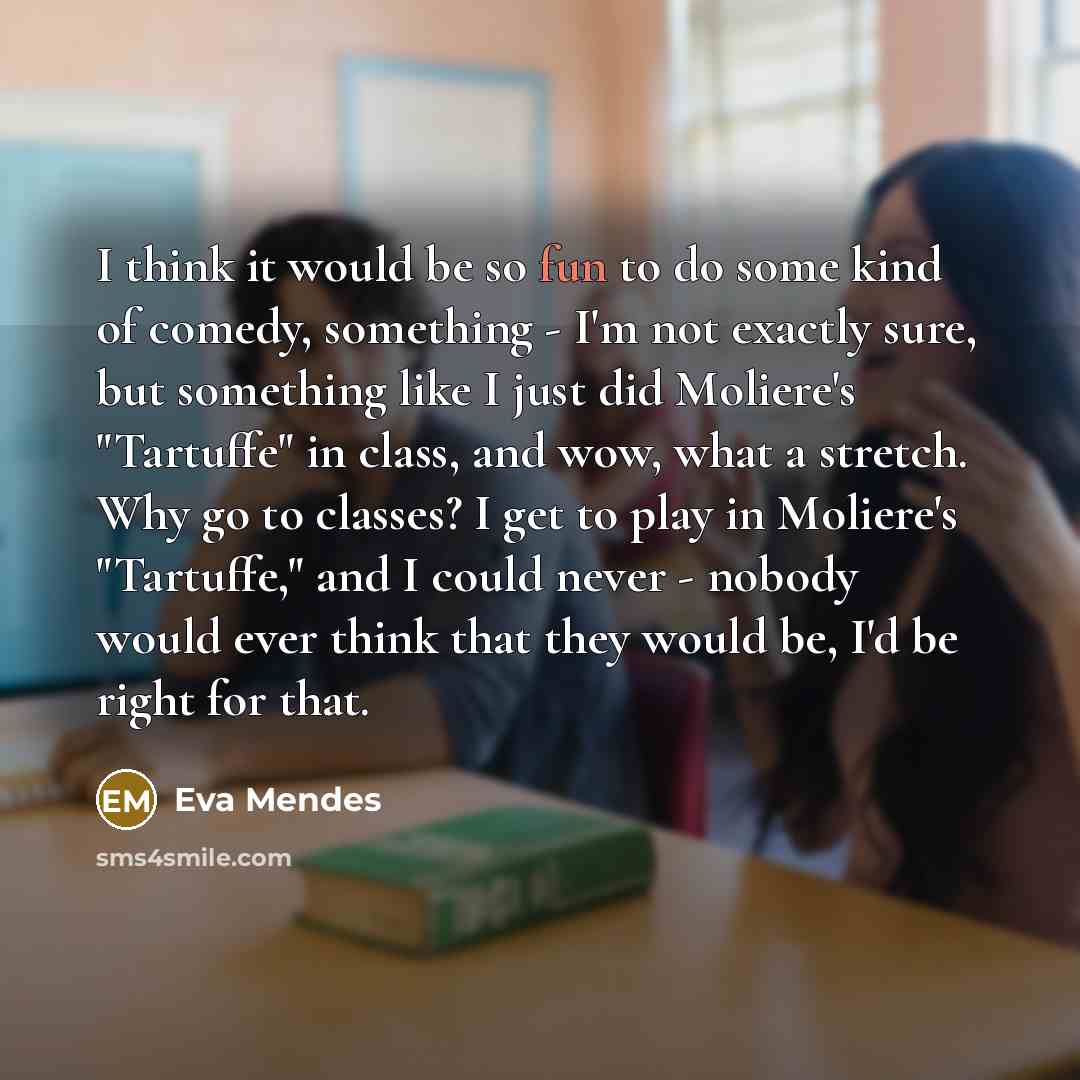 “I think it would be so fun to do some kind of comedy, something - I'm not exactly sure, but something like I just did Moliere's "Tartuffe" in class, and wow, what a stretch. Why go to classes? I get to play in Moliere's "Tartuffe," and I could never - nobody would ever think that they would be…” quote by Eva Mendes