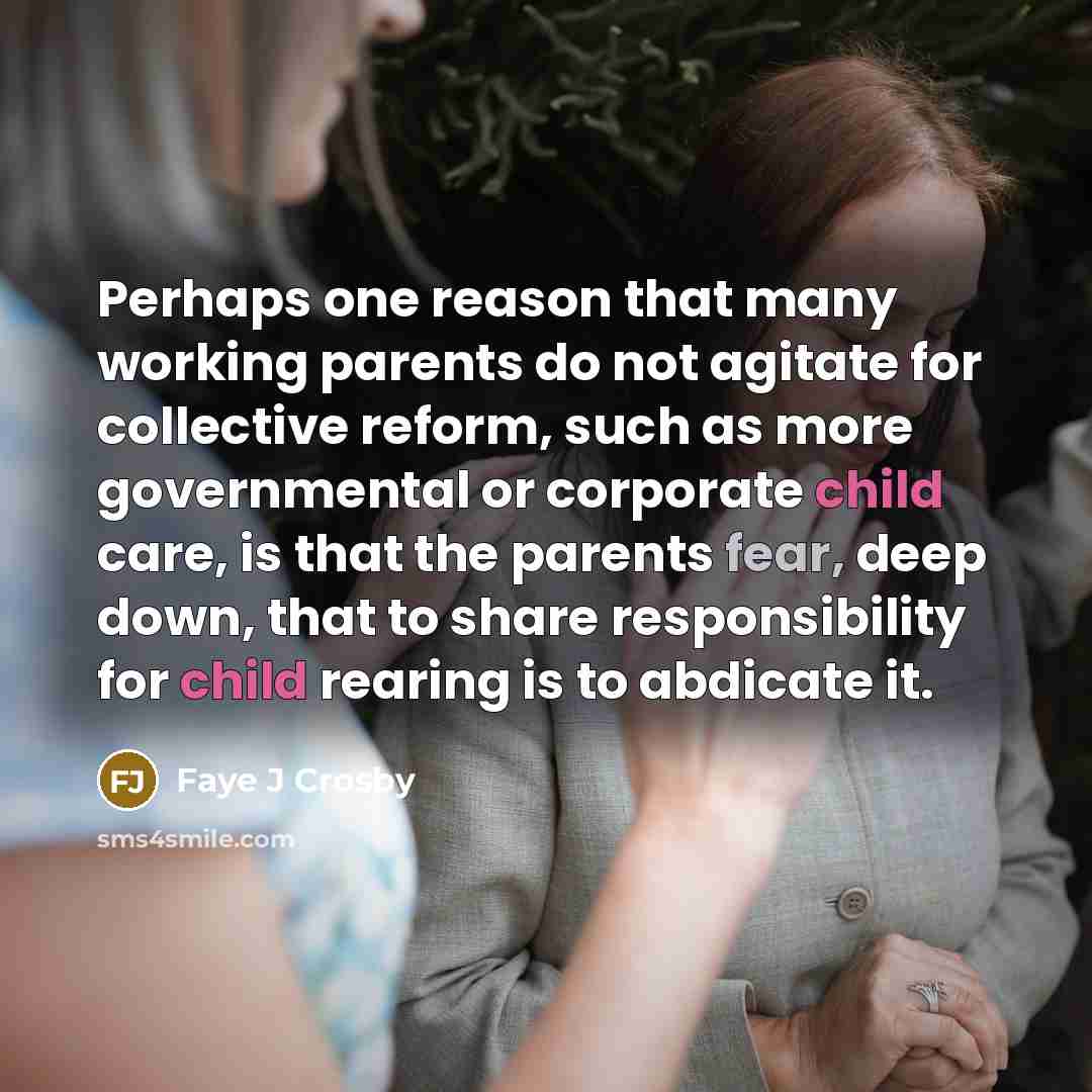 “Perhaps one reason that many working parents do not agitate for collective reform, such as more governmental or corporate child care, is that the parents fear, deep down, that to share responsibility for child rearing is to abdicate it.” quote by Faye J Crosby