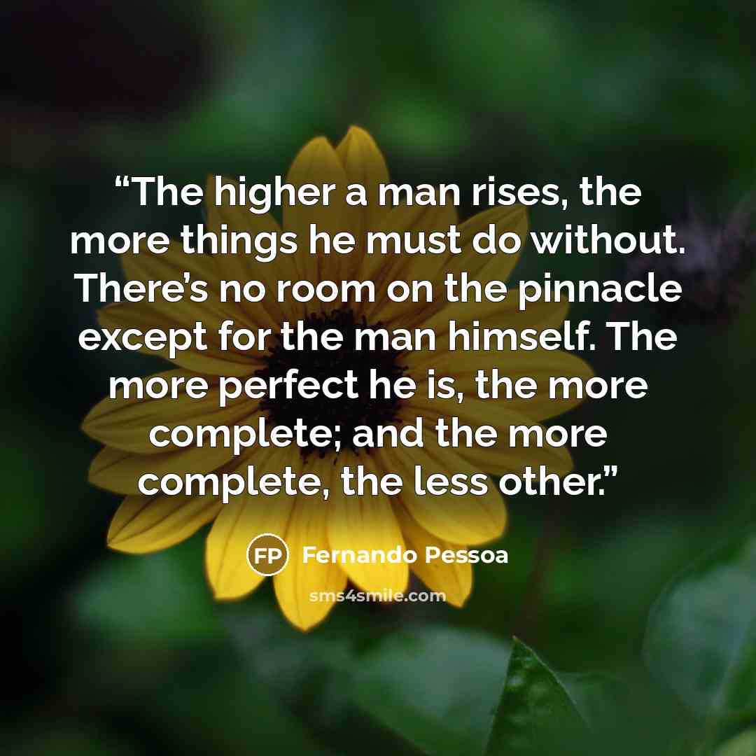 “The higher a man rises, the more things he must do without. There’s no room on the pinnacle except for the man himself. The more perfect he is, the more complete; and the more complete, the less other.” quote by Fernando Pessoa