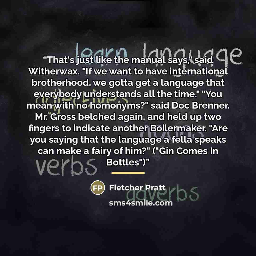 “That's just like the manual says," said Witherwax. "If we want to have international brotherhood, we gotta get a language that everybody understands all the time." "You mean with no homonyms?" said Doc Brenner. Mr. Gross belched again, and held up two fingers to indicate another Boilermaker. "Are…” quote by Fletcher Pratt