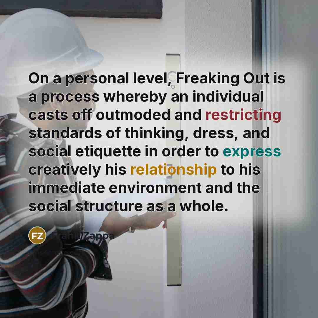 “On a personal level, Freaking Out is a process whereby an individual casts off outmoded and restricting standards of thinking, dress, and social etiquette in order to express creatively his relationship to his immediate environment and the social structure as a whole.” quote by Frank Zappa