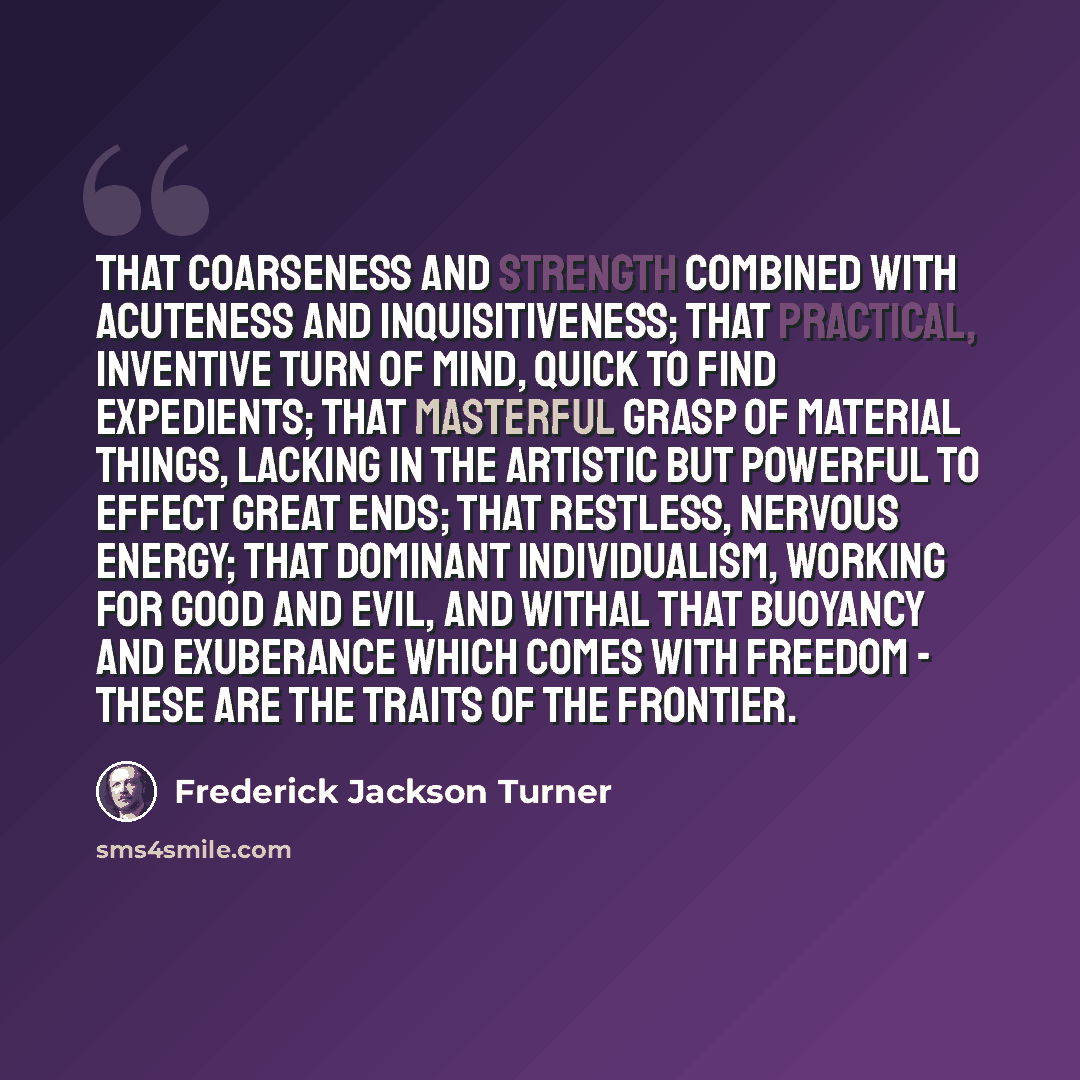 “That coarseness and strength combined with acuteness and inquisitiveness; that practical, inventive turn of mind, quick to find expedients; that masterful grasp of material things, lacking in the artistic but powerful to effect great ends; that restless, nervous energy; that dominant…” quote by Frederick Jackson Turner